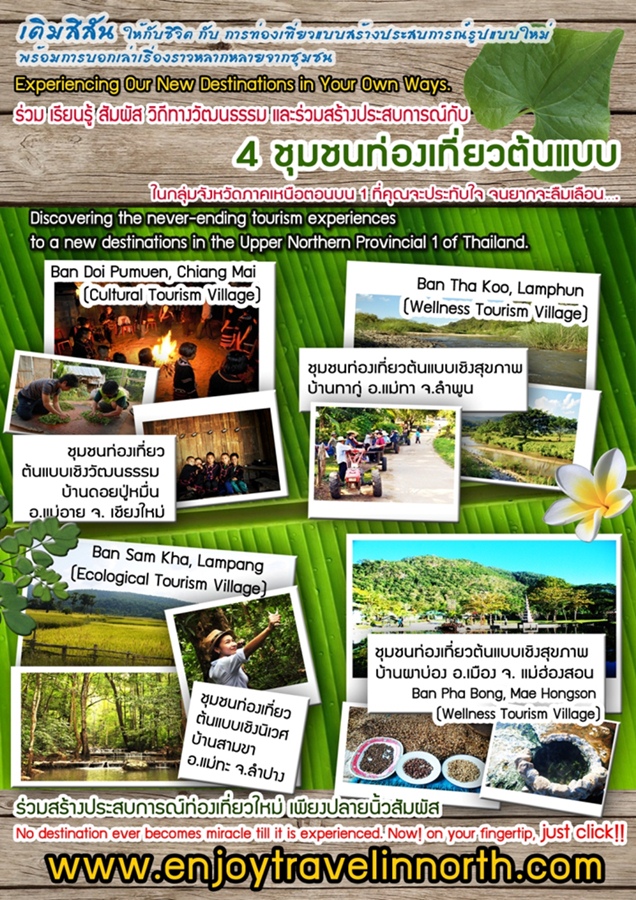 &nbsp;

&nbsp;����� ʶҹ����ͧ�����Ẻ���ҧ���ʺ��ó��ٻẺ���� ����������ѹ���Ѻ���Ե ���� ���¹��� ������ �Զշҧ�Ѳ����� ����������ҧ���ʺ��ó� �Ѻ�������ͧ����ǵ�Ẻ 4 ���㹡�����ѧ��Ѵ�Ҥ�˹�͵͹�� 1 ���س�л�зѺ� ���ҡ��������͹&hellip;.

&bull; �������ͧ����ǵ�Ẻ�ԧ�Ѳ����� ��ҹ��»������ �.������ �. ��§����&nbsp;
&bull; �������ͧ����ǵ�Ẻ�ԧ�آ�Ҿ ��ҹ�ҡ�� �.���� �.�Ӿٹ&nbsp;
&bull; �������ͧ����ǵ�Ẻ�ԧ�����&nbsp;��ҹ����� �.���� �.�ӻҧ 
&bull; �������ͧ����ǵ�Ẻ�ԧ�آ�Ҿ ��ҹ�Һ�ͧ �.���ͧ �. �����ͧ�͹&nbsp;
�������ҧ���ʺ��ó��ͧ��������� ��§���¹��������� ���www.enjoytravelinnorth.com
Experiencing Our New Destinations in Your Own Ways.
Discovering the never-ending tourism experiences to a new destinations in the Upper Northern Provincial 1 of Thailand.
&bull; Ban Doi Pumuen, Chiang Mai (Cultural Tourism Village)
&bull; Ban Tha Koo, Lamphun (Wellness Tourism Village)	 
&bull; Ban Sam Kha, Lampang (Ecological Tourism Village)	
&bull; Ban Pha Bong, Mae Hongson (Wellness Tourism Village)
No destination ever becomes miracle till it is experienced.
Now! on your fingertip, just click&nbsp;www.enjoytravelinnorth.com